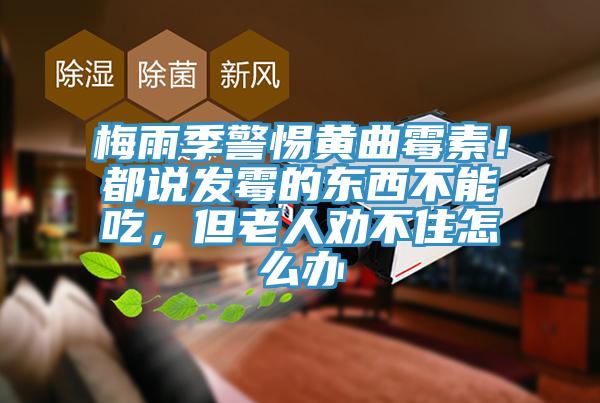 梅雨季警惕黄曲霉素！都说发霉的东西不能吃，但老人劝不住怎么办