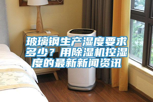 玻璃钢生产湿度要求多少？用抖音成人版下载控湿度的最新新闻资讯