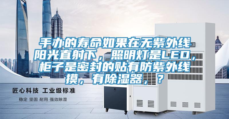 手办的寿命如果在无紫外线阳光直射下，照明灯是LED，柜子是密封的贴有防紫外线摸，有除湿器，？